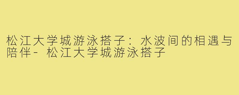 松江大学城游泳搭子：水波间的相遇与陪伴-松江大学城游泳搭子