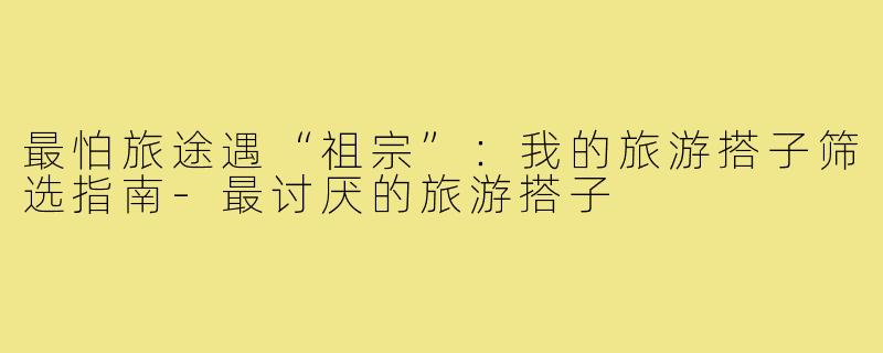最怕旅途遇“祖宗”:我的旅游搭子筛选指南-最讨厌的旅游搭子