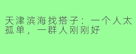 天津滨海找搭子：一个人太孤单，一群人刚刚好