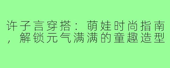 许子言穿搭:萌娃时尚指南,解锁元气满满的童趣造型