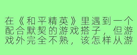 在《和平精英》里遇到一个配合默契的游戏搭子，但游戏外完全不熟，该怎样从游戏好友发展成现实朋友？