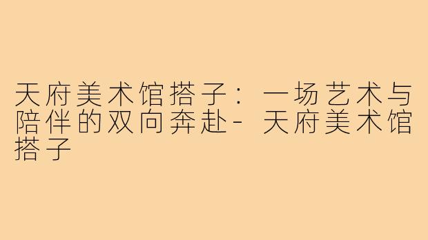 天府美术馆搭子：一场艺术与陪伴的双向奔赴-天府美术馆搭子