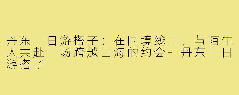 丹东一日游搭子：在国境线上，与陌生人共赴一场跨越山海的约会-丹东一日游搭子