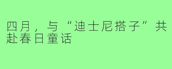四月,与“迪士尼搭子”共赴春日童话