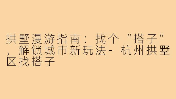 拱墅漫游指南:找个“搭子”,解锁城市新玩法-杭州拱墅区找搭子