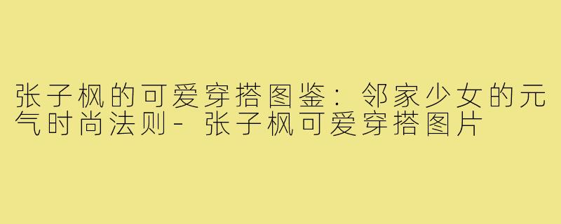 张子枫的可爱穿搭图鉴:邻家少女的元气时尚法则-张子枫可爱穿搭图片
