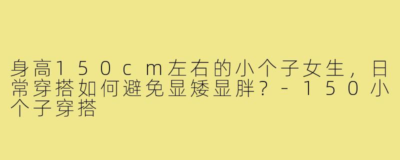 身高150cm左右的小个子女生，日常穿搭如何避免显矮显胖？-150小个子穿搭