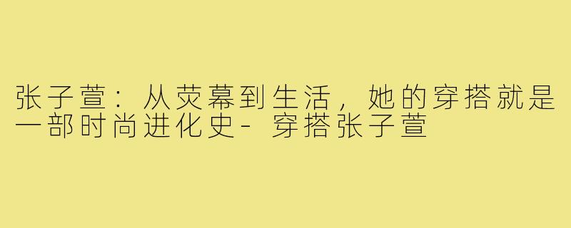 张子萱:从荧幕到生活,她的穿搭就是一部时尚进化史-穿搭张子萱
