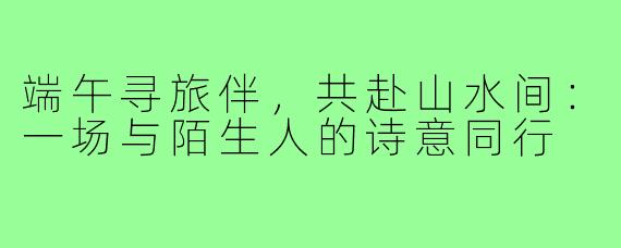 端午寻旅伴,共赴山水间:一场与陌生人的诗意同行
