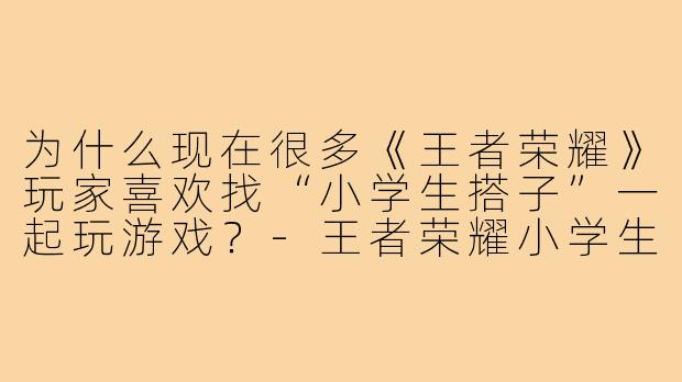为什么现在很多《王者荣耀》玩家喜欢找“小学生搭子”一起玩游戏?-王者荣耀小学生搭子