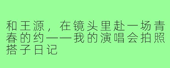 和王源，在镜头里赴一场青春的约——我的演唱会拍照搭子日记