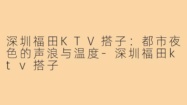 深圳福田KTV搭子：都市夜色的声浪与温度-深圳福田ktv搭子