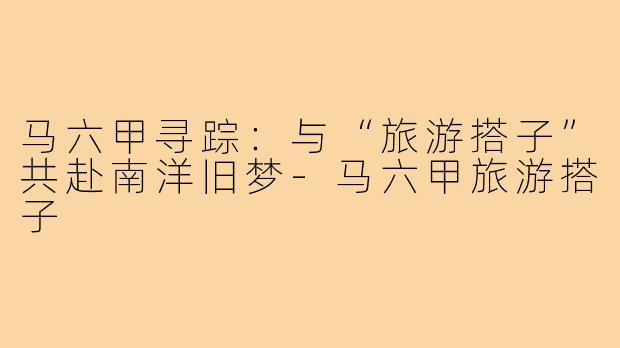 马六甲寻踪:与“旅游搭子”共赴南洋旧梦-马六甲旅游搭子