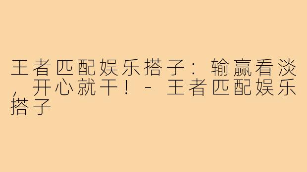 王者匹配娱乐搭子：输赢看淡，开心就干！-王者匹配娱乐搭子