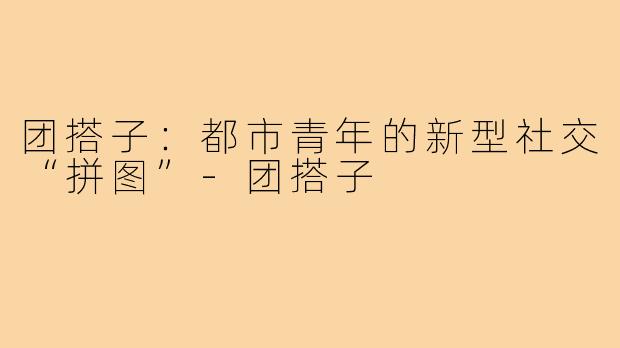 团搭子:都市青年的新型社交“拼图”-团搭子