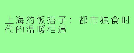 上海约饭搭子：都市独食时代的温暖相遇