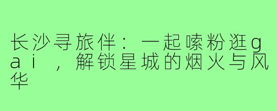长沙寻旅伴:一起嗦粉逛gai,解锁星城的烟火与风华