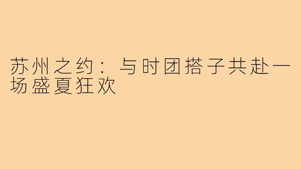 苏州之约:与时团搭子共赴一场盛夏狂欢