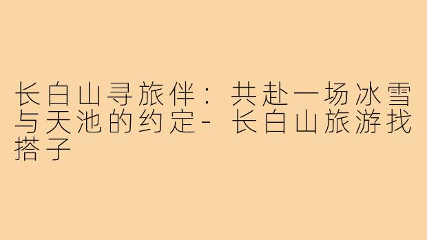长白山寻旅伴:共赴一场冰雪与天池的约定-长白山旅游找搭子