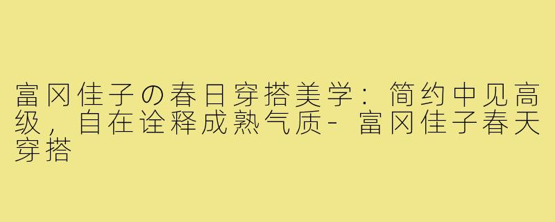 富冈佳子の春日穿搭美学：简约中见高级，自在诠释成熟气质-富冈佳子春天穿搭