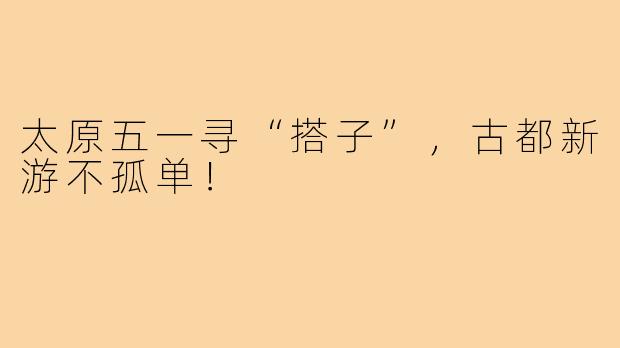 太原五一寻“搭子”,古都新游不孤单!
