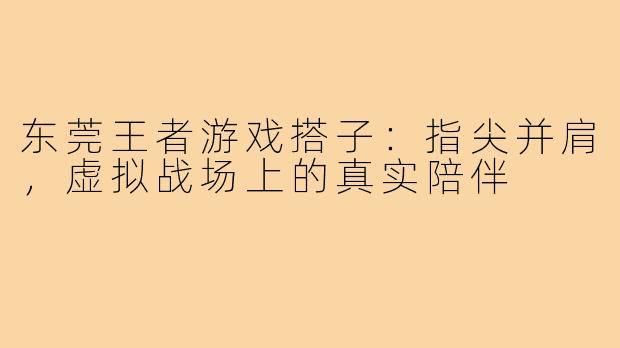 东莞王者游戏搭子：指尖并肩，虚拟战场上的真实陪伴