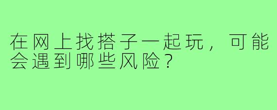 在网上找搭子一起玩，可能会遇到哪些风险？