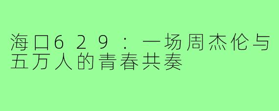 海口629：一场周杰伦与五万人的青春共奏
