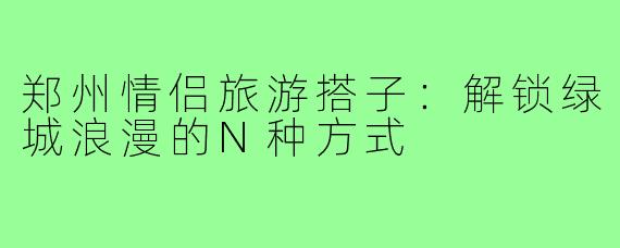 郑州情侣旅游搭子：解锁绿城浪漫的N种方式