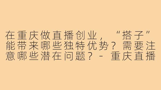 在重庆做直播创业，“搭子”能带来哪些独特优势？需要注意哪些潜在问题？-重庆直播创业搭子
