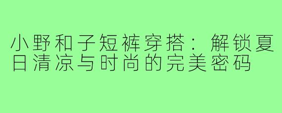 小野和子短裤穿搭：解锁夏日清凉与时尚的完美密码