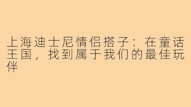 上海迪士尼情侣搭子：在童话王国，找到属于我们的最佳玩伴