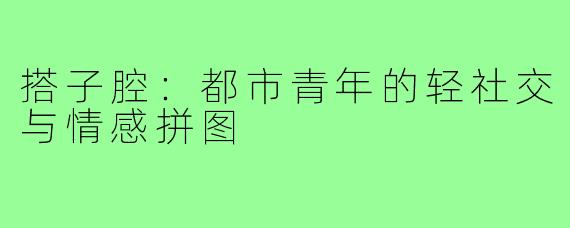 搭子腔:都市青年的轻社交与情感拼图