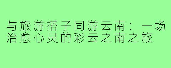 与旅游搭子同游云南:一场治愈心灵的彩云之南之旅