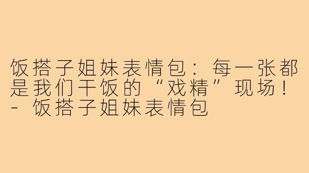 饭搭子姐妹表情包:每一张都是我们干饭的“戏精”现场!-饭搭子姐妹表情包