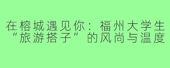 在榕城遇见你:福州大学生“旅游搭子”的风尚与温度