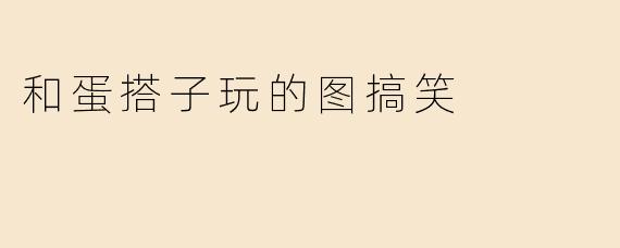 和蛋搭子玩的图搞笑