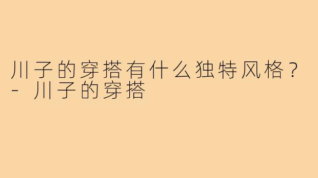 川子的穿搭有什么独特风格？-川子的穿搭