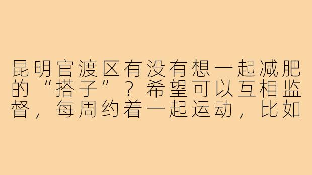 昆明官渡区有没有想一起减肥的“搭子”?希望可以互相监督,每周约着一起运动,比如跑步、打球或者去健身房,平时也能分享健康饮食心得。最好是在官渡附近,年龄25-35岁,有耐心、积极乐观的小伙伴!-昆明官渡减肥搭子