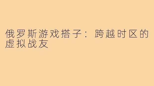 俄罗斯游戏搭子：跨越时区的虚拟战友