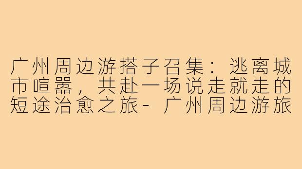 广州周边游搭子召集:逃离城市喧嚣,共赴一场说走就走的短途治愈之旅-广州周边游旅游搭子