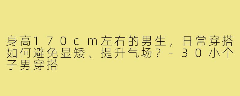 身高170cm左右的男生,日常穿搭如何避免显矮、提升气场?-30小个子男穿搭