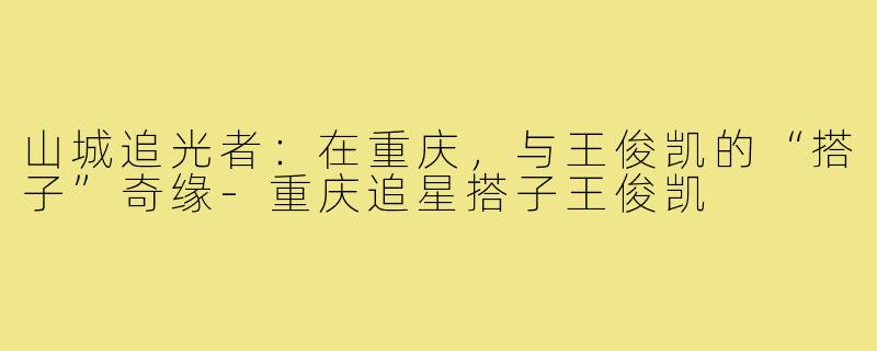 山城追光者:在重庆,与王俊凯的“搭子”奇缘-重庆追星搭子王俊凯