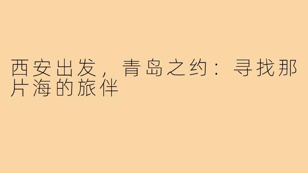 西安出发,青岛之约:寻找那片海的旅伴