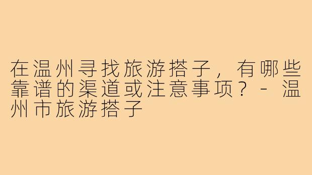 在温州寻找旅游搭子，有哪些靠谱的渠道或注意事项？-温州市旅游搭子
