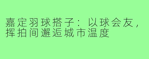 嘉定羽球搭子：以球会友，挥拍间邂逅城市温度