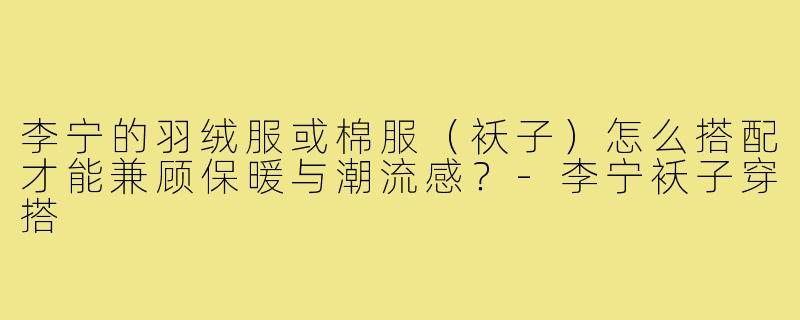 李宁的羽绒服或棉服(袄子)怎么搭配才能兼顾保暖与潮流感?-李宁袄子穿搭