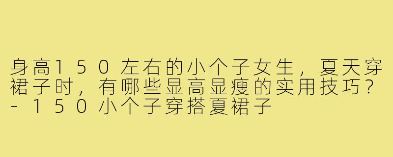 身高150左右的小个子女生,夏天穿裙子时,有哪些显高显瘦的实用技巧?-150小个子穿搭夏裙子