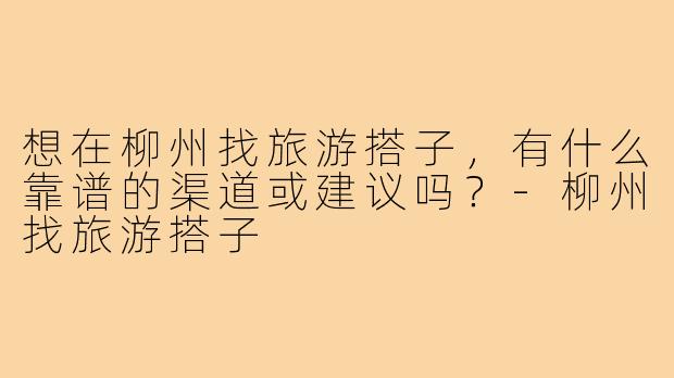 想在柳州找旅游搭子,有什么靠谱的渠道或建议吗?-柳州找旅游搭子