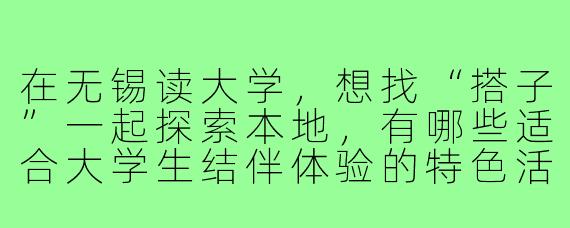 在无锡读大学,想找“搭子”一起探索本地,有哪些适合大学生结伴体验的特色活动或地点?